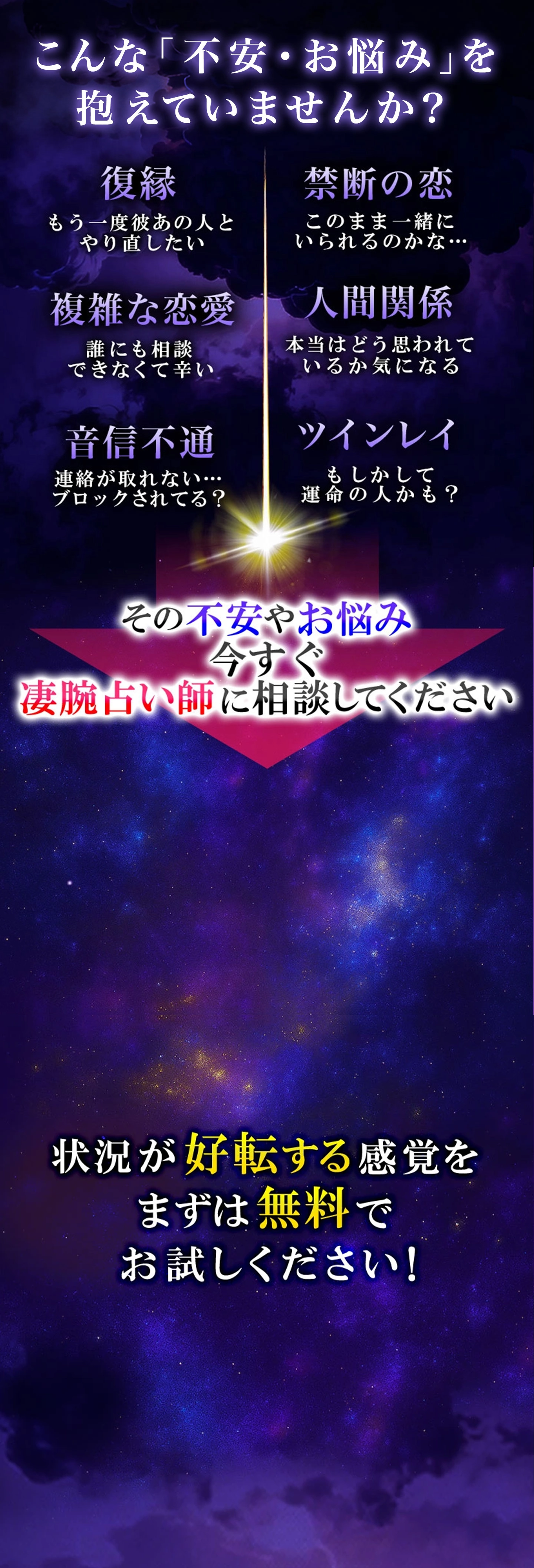 復縁、複雑な恋愛など不安やお悩みを抱えていませんか？その不安、凄腕占い師に相談してください。状況が今転する感覚をまずは無料でお試しください！